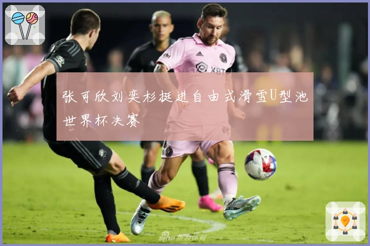 张可欣刘奕杉挺进自由式滑雪U型池世界杯决赛