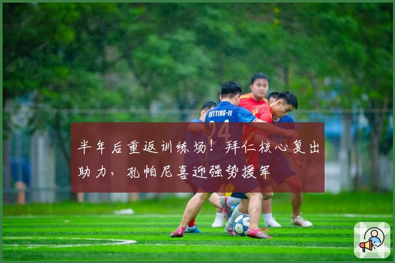 半年后重返训练场！拜仁核心复出助力，孔帕尼喜迎强势援军