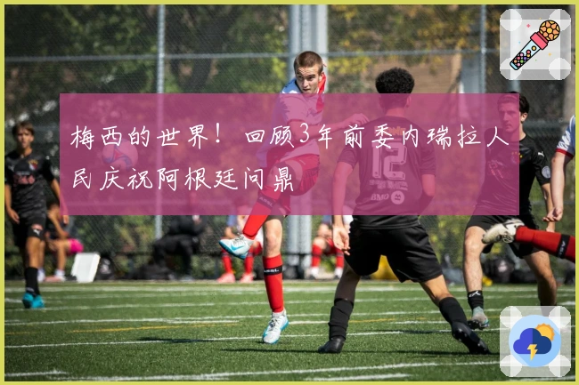 梅西的世界！回顾3年前委内瑞拉人民庆祝阿根廷问鼎