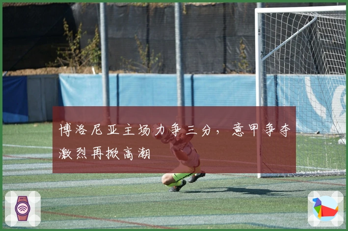 博洛尼亚主场力争三分，意甲争夺激烈再掀高潮