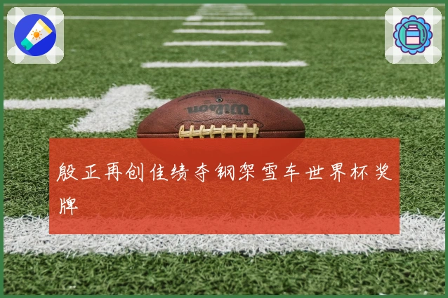 殷正再创佳绩夺钢架雪车世界杯奖牌