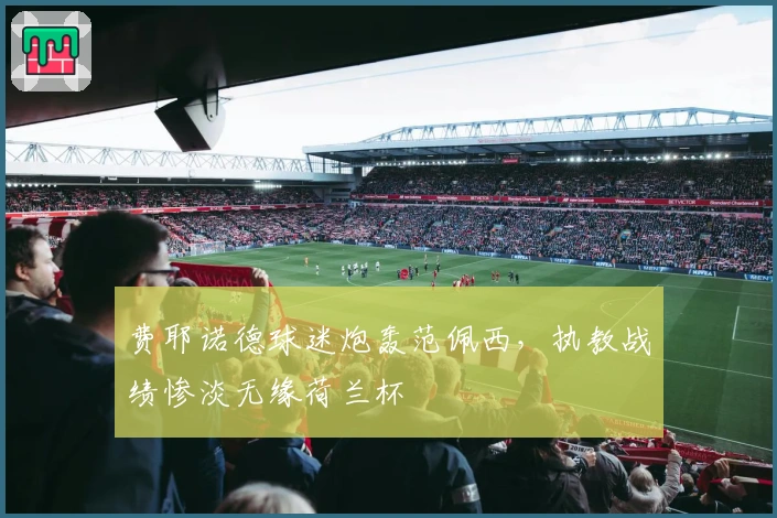 费耶诺德球迷炮轰范佩西，执教战绩惨淡无缘荷兰杯