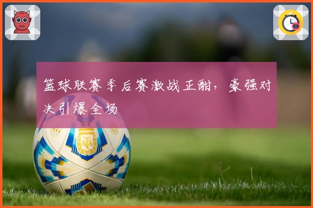 篮球联赛季后赛激战正酣，豪强对决引爆全场