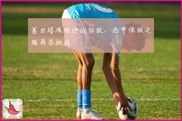 塞尔塔艰难迎战劲敌，西甲保级之路再添挑战