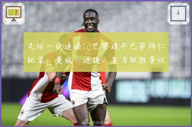 足坛一夜速递：巴黎追平巴萨拜仁纪录，曼城六连捷，皇马取胜争议