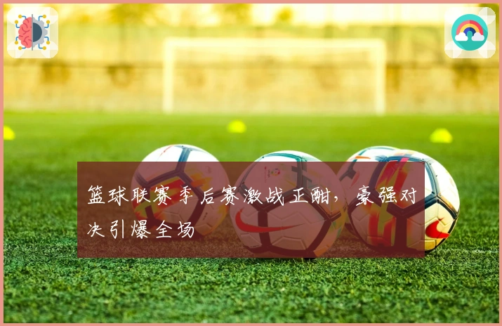 篮球联赛季后赛激战正酣，豪强对决引爆全场