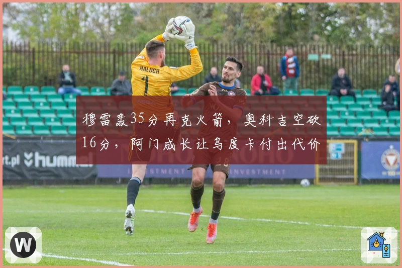 穆雷轰35分再克火箭，奥科吉空砍16分，阿门成长让乌度卡付出代价