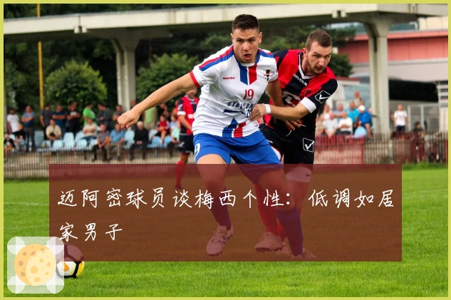 迈阿密球员谈梅西个性：低调如居家男子