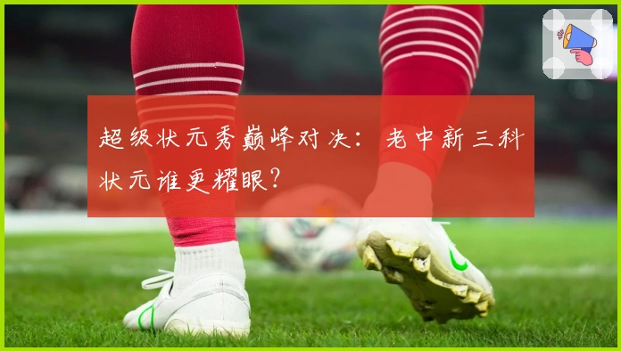 超级状元秀巅峰对决：老中新三科状元谁更耀眼？
