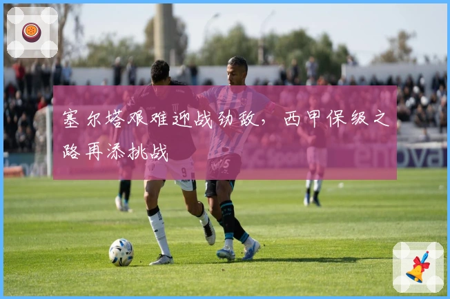 塞尔塔艰难迎战劲敌，西甲保级之路再添挑战